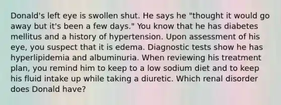Donald's left eye is swollen shut. He says he "thought it would go away but it's been a few days." You know that he has diabetes mellitus and a history of hypertension. Upon assessment of his eye, you suspect that it is edema. Diagnostic tests show he has hyperlipidemia and albuminuria. When reviewing his treatment plan, you remind him to keep to a low sodium diet and to keep his fluid intake up while taking a diuretic. Which renal disorder does Donald have?
