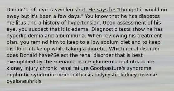 Donald's left eye is swollen shut. He says he "thought it would go away but it's been a few days." You know that he has diabetes mellitus and a history of hypertension. Upon assessment of his eye, you suspect that it is edema. Diagnostic tests show he has hyperlipidemia and albuminuria. When reviewing his treatment plan, you remind him to keep to a low sodium diet and to keep his fluid intake up while taking a diuretic. Which renal disorder does Donald have?Select the renal disorder that is best exemplified by the scenario. acute glomerulonephritis acute kidney injury chronic renal failure Goodpasture's syndrome nephrotic syndrome nephrolithiasis polycystic kidney disease pyelonephritis