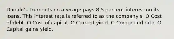 Donald's Trumpets on average pays 8.5 percent interest on its loans. This interest rate is referred to as the company's: O Cost of debt. O Cost of capital. O Current yield. O Compound rate. O Capital gains yield.