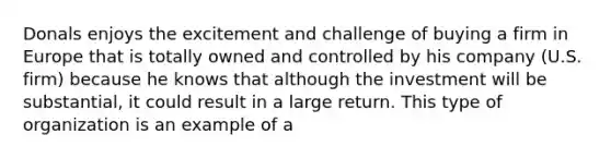 Donals enjoys the excitement and challenge of buying a firm in Europe that is totally owned and controlled by his company (U.S. firm) because he knows that although the investment will be substantial, it could result in a large return. This type of organization is an example of a