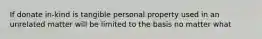 If donate in-kind is tangible personal property used in an unrelated matter will be limited to the basis no matter what