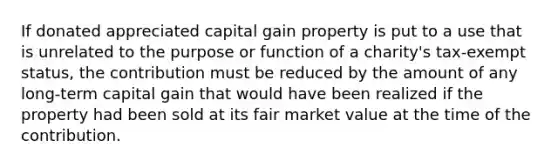 If donated appreciated capital gain property is put to a use that is unrelated to the purpose or function of a charity's tax-exempt status, the contribution must be reduced by the amount of any long-term capital gain that would have been realized if the property had been sold at its fair market value at the time of the contribution.