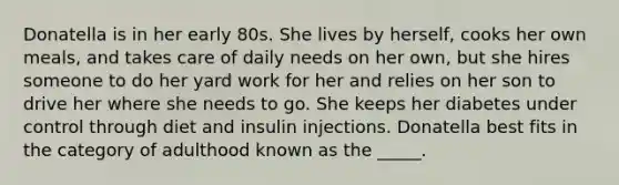 Donatella is in her early 80s. She lives by herself, cooks her own meals, and takes care of daily needs on her own, but she hires someone to do her yard work for her and relies on her son to drive her where she needs to go. She keeps her diabetes under control through diet and insulin injections. Donatella best fits in the category of adulthood known as the _____.