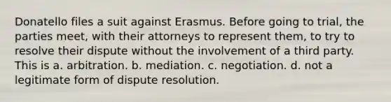 Donatello files a suit against Erasmus. Before going to trial, the parties meet, with their attorneys to represent them, to try to resolve their dispute without the involvement of a third party. This is a. arbitration. b. mediation. c. negotiation. d. not a legitimate form of dispute resolution.