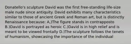 Donatello's sculpture David was the first free-standing life-size male nude since antiquity. David exhibits many characteristics similar to those of ancient Greek and Roman art, but is distinctly Renaissance because: A,)The figure stands in contrapposto B.)David is portrayed as heroic C.)David is in high relief and is meant to be viewed frontally D.)The sculpture follows the tenets of humanism, showcasing the importance of the individual