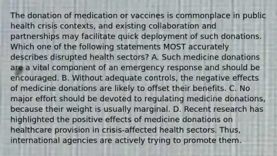 The donation of medication or vaccines is commonplace in public health crisis contexts, and existing collaboration and partnerships may facilitate quick deployment of such donations. Which one of the following statements MOST accurately describes disrupted health sectors? A. Such medicine donations are a vital component of an emergency response and should be encouraged. B. Without adequate controls, the negative effects of medicine donations are likely to offset their benefits. C. No major effort should be devoted to regulating medicine donations, because their weight is usually marginal. D. Recent research has highlighted the positive effects of medicine donations on healthcare provision in crisis-affected health sectors. Thus, international agencies are actively trying to promote them.