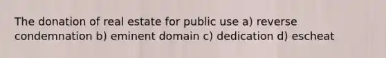 The donation of real estate for public use a) reverse condemnation b) eminent domain c) dedication d) escheat