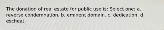 The donation of real estate for public use is: Select one: a. reverse condemnation. b. eminent domain. c. dedication. d. escheat.