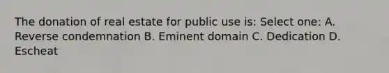 The donation of real estate for public use is: Select one: A. Reverse condemnation B. Eminent domain C. Dedication D. Escheat