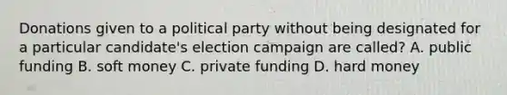 Donations given to a political party without being designated for a particular candidate's election campaign are called? A. public funding B. soft money C. private funding D. hard money