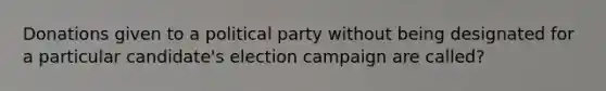 Donations given to a political party without being designated for a particular candidate's election campaign are called?