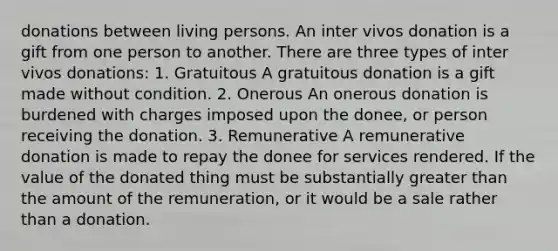 donations between living persons. An inter vivos donation is a gift from one person to another. There are three types of inter vivos donations: 1. Gratuitous A gratuitous donation is a gift made without condition. 2. Onerous An onerous donation is burdened with charges imposed upon the donee, or person receiving the donation. 3. Remunerative A remunerative donation is made to repay the donee for services rendered. If the value of the donated thing must be substantially greater than the amount of the remuneration, or it would be a sale rather than a donation.