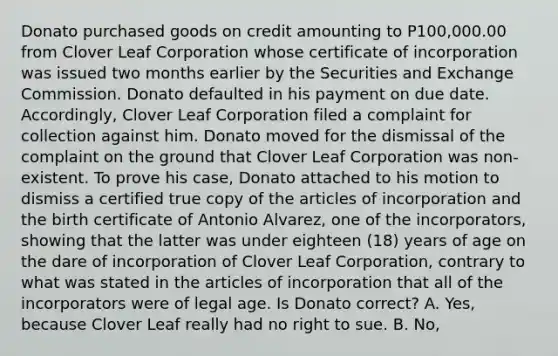 Donato purchased goods on credit amounting to P100,000.00 from Clover Leaf Corporation whose certificate of incorporation was issued two months earlier by the Securities and Exchange Commission. Donato defaulted in his payment on due date. Accordingly, Clover Leaf Corporation filed a complaint for collection against him. Donato moved for the dismissal of the complaint on the ground that Clover Leaf Corporation was non-existent. To prove his case, Donato attached to his motion to dismiss a certified true copy of the articles of incorporation and the birth certificate of Antonio Alvarez, one of the incorporators, showing that the latter was under eighteen (18) years of age on the dare of incorporation of Clover Leaf Corporation, contrary to what was stated in the articles of incorporation that all of the incorporators were of legal age. Is Donato correct? A. Yes, because Clover Leaf really had no right to sue. B. No,