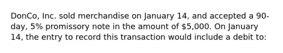 DonCo, Inc. sold merchandise on January 14, and accepted a 90-day, 5% promissory note in the amount of 5,000. On January 14, the entry to record this transaction would include a debit to: