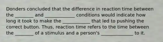 Donders concluded that the difference in reaction time between the ________ and _____________ conditions would indicate how long it took to make the ____________ that led to pushing the correct button. Thus, reaction time refers to the time between the ________ of a stimulus and a person's ______________ to it.