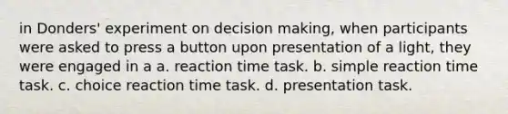 in Donders' experiment on decision making, when participants were asked to press a button upon presentation of a light, they were engaged in a a. reaction time task. b. simple reaction time task. c. choice reaction time task. d. presentation task.