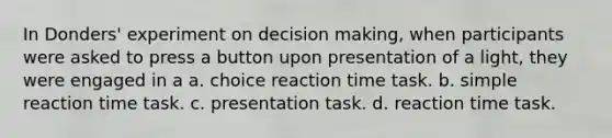 In Donders' experiment on decision making, when participants were asked to press a button upon presentation of a light, they were engaged in a a. choice reaction time task. b. simple reaction time task. c. presentation task. d. reaction time task.