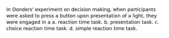 In Donders' experiment on decision making, when participants were asked to press a button upon presentation of a light, they were engaged in a a. reaction time task. b. presentation task. c. choice reaction time task. d. simple reaction time task.