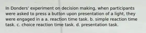 In Donders' experiment on decision making, when participants were asked to press a button upon presentation of a light, they were engaged in a a. reaction time task. b. simple reaction time task. c. choice reaction time task. d. presentation task.