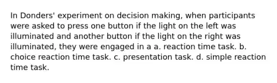 In Donders' experiment on decision making, when participants were asked to press one button if the light on the left was illuminated and another button if the light on the right was illuminated, they were engaged in a a. reaction time task. b. choice reaction time task. c. presentation task. d. simple reaction time task.