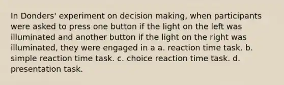 In Donders' experiment on decision making, when participants were asked to press one button if the light on the left was illuminated and another button if the light on the right was illuminated, they were engaged in a a. reaction time task. b. simple reaction time task. c. choice reaction time task. d. presentation task.