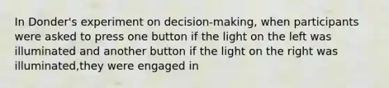 In Donder's experiment on decision-making, when participants were asked to press one button if the light on the left was illuminated and another button if the light on the right was illuminated,they were engaged in