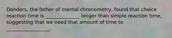 Donders, the father of mental chronometry, found that choice reaction time is ______________ longer than simple reaction time, suggesting that we need that amount of time to __________________.