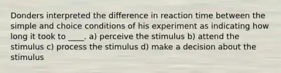 Donders interpreted the difference in reaction time between the simple and choice conditions of his experiment as indicating how long it took to ____. a) perceive the stimulus b) attend the stimulus c) process the stimulus d) make a decision about the stimulus