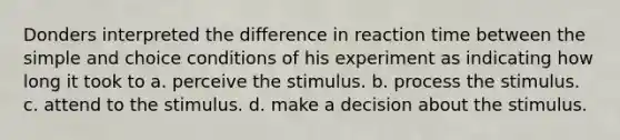 Donders interpreted the difference in reaction time between the simple and choice conditions of his experiment as indicating how long it took to a. perceive the stimulus. b. process the stimulus. c. attend to the stimulus. d. make a decision about the stimulus.