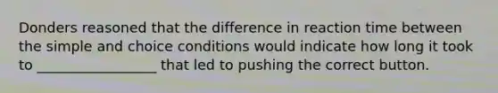 Donders reasoned that the difference in reaction time between the simple and choice conditions would indicate how long it took to _________________ that led to pushing the correct button.