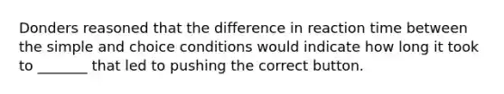 Donders reasoned that the difference in reaction time between the simple and choice conditions would indicate how long it took to _______ that led to pushing the correct button.