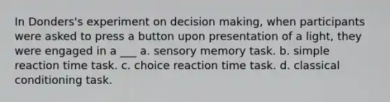 In Donders's experiment on decision making, when participants were asked to press a button upon presentation of a light, they were engaged in a ___ a. sensory memory task. b. simple reaction time task. c. choice reaction time task. d. classical conditioning task.