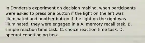 In Donders's experiment on decision making, when participants were asked to press one button if the light on the left was illuminated and another button if the light on the right was illuminated, they were engaged in a A. memory recall task. B. simple reaction time task. C. choice reaction time task. D. operant conditioning task.