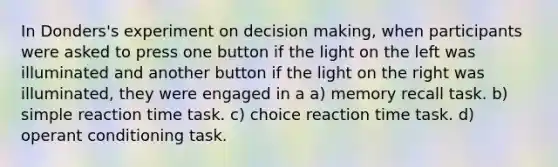 In Donders's experiment on decision making, when participants were asked to press one button if the light on the left was illuminated and another button if the light on the right was illuminated, they were engaged in a a) memory recall task. b) simple reaction time task. c) choice reaction time task. d) operant conditioning task.