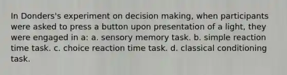 In Donders's experiment on decision making, when participants were asked to press a button upon presentation of a light, they were engaged in a: a. sensory memory task. b. simple reaction time task. c. choice reaction time task. d. classical conditioning task.