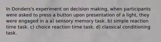 In Donders's experiment on <a href='https://www.questionai.com/knowledge/kuI1pP196d-decision-making' class='anchor-knowledge'>decision making</a>, when participants were asked to press a button upon presentation of a light, they were engaged in a a) sensory memory task. b) simple reaction time task. c) choice reaction time task. d) <a href='https://www.questionai.com/knowledge/kI6awfNO2B-classical-conditioning' class='anchor-knowledge'>classical conditioning</a> task.