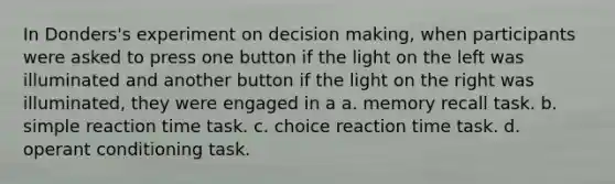 In Donders's experiment on decision making, when participants were asked to press one button if the light on the left was illuminated and another button if the light on the right was illuminated, they were engaged in a a. memory recall task. b. simple reaction time task. c. choice reaction time task. d. operant conditioning task.