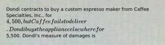 Dondi contracts to buy a custom espresso maker from Caffee Specialties, Inc., for 4,500, but Caffee fails to deliver. Dondi buys the appliance elsewhere for5,500. Dondi's measure of damages is