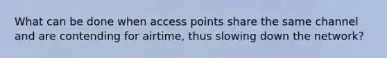 What can be done when access points share the same channel and are contending for airtime, thus slowing down the network?