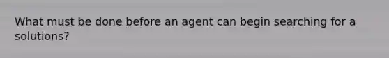 What must be done before an agent can begin searching for a solutions?