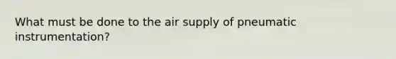 What must be done to the air supply of pneumatic instrumentation?