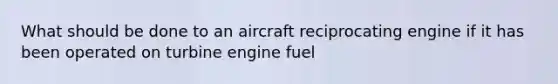 What should be done to an aircraft reciprocating engine if it has been operated on turbine engine fuel