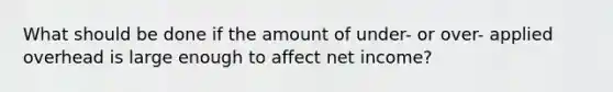 What should be done if the amount of under- or over- applied overhead is large enough to affect net income?