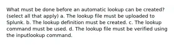 What must be done before an automatic lookup can be created? (select all that apply) a. The lookup file must be uploaded to Splunk. b. The lookup definition must be created. c. The lookup command must be used. d. The lookup file must be verified using the inputlookup command.