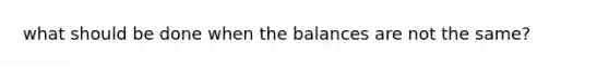 what should be done when the balances are not the same?