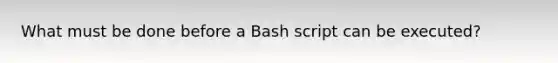 What must be done before a Bash script can be executed?