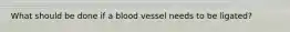 What should be done if a blood vessel needs to be ligated?