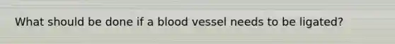 What should be done if a blood vessel needs to be ligated?