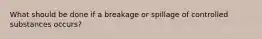 What should be done if a breakage or spillage of controlled substances occurs?