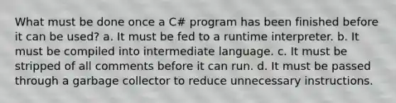 What must be done once a C# program has been finished before it can be used? a. It must be fed to a runtime interpreter. b. It must be compiled into intermediate language. c. It must be stripped of all comments before it can run. d. It must be passed through a garbage collector to reduce unnecessary instructions.